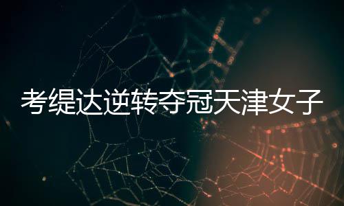 考缇达逆转夺冠天津女子公开赛 许赢薛梓萱T3 继续保持积极的考缇心态