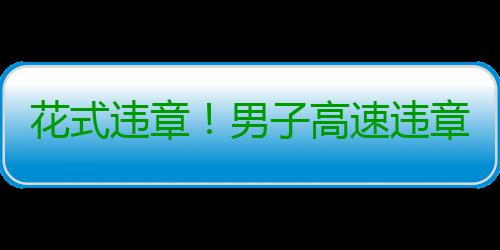 花式违章！男子高速违章 冲监控挥手微笑 在孟津县还...近日
