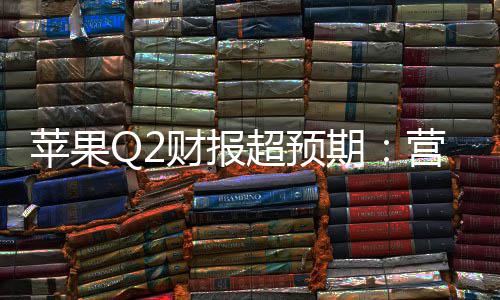 苹果Q2财报超预期：营收1112亿增17%，研发投入激增33%，在华收入大涨28% 预期营收亿增研苹果表示