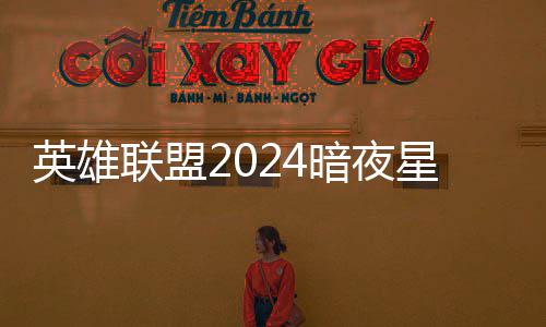 英雄联盟2024暗夜星澜怎么获得 lol2024暗夜星澜返场价格一览 联盟澜返也可以剁手入手