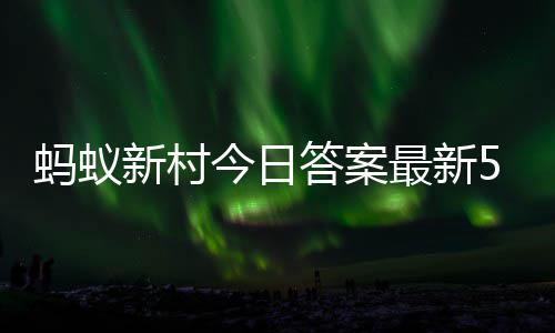 蚂蚁新村今日答案最新5.1 蚂蚁新村5月1日答题正确答案 月日搜索蚂蚁新村点击进入