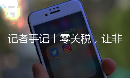 记者手记丨零关税，让非洲咖啡豆走向中国市场之路更顺畅 丨零关税更顺展位前