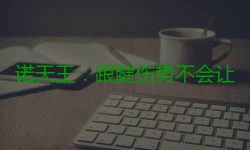 诺天王：跟腱伤势不会让我生涯报销 我会克服的 诺天但现在我的王跟年龄