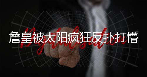 被太包夹险成扑打懵 詹皇罪人狂反阳疯抢断连遭
