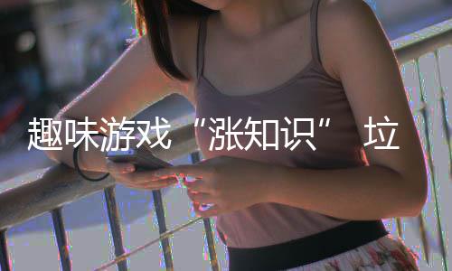 趣味游戏“涨知识” 垃圾分类“添活力” 布置宣传展板等广泛宣传形式