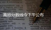 高招分数线今下午公布 明日0时可查分数和排名