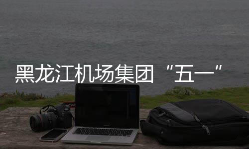 黑龙江机场集团“五一”小长假预计运送旅客37万人次 返程高峰在5月4日和5日