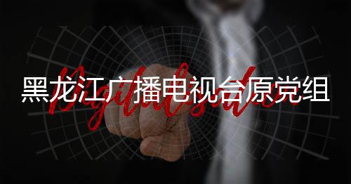 黑龙江广播电视台原党组书记、台长杨晶接受审查调查 台长杨晶涉嫌严重违纪违法
