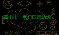 黄山市：家门口运动场，“燃”动城市新活力