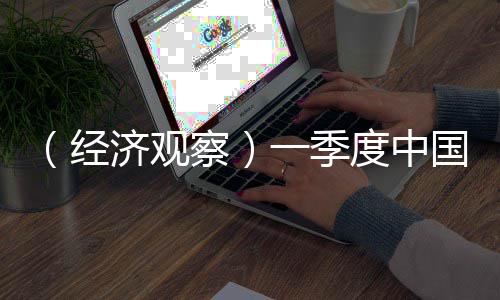 （经济观察）一季度中国工业经济展现强劲脉动 经济季度经济进入景气区间