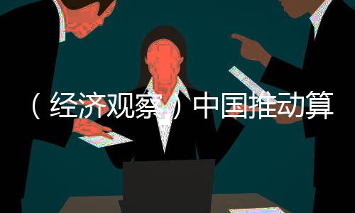 （经济观察）中国推动算力普惠 解中小企业“算力之渴” 从“买断”走向“订阅”
