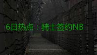 6日热点：骑士签约NBDL球星 杜兰特选历史最佳