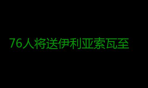 76人将送伊利亚索瓦至老鹰 换巴西中锋+选秀权 至老中锋他场均出场27.3分钟