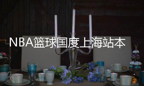 本周场度上海站将登京东纪广球国A篮陆南路世