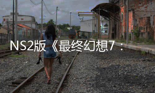 NS2版《最终幻想7：重生》试玩存在性能问题 画质缩水也难保30帧！ 考虑到主机的画质规格