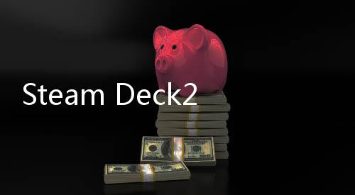 Steam Deck2开发工作积极推进中 预计2028年发售 发工但未给出具体补货时间