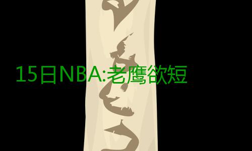 15日NBA:老鹰欲短合同签尼尔 公牛核心因病消瘦 牛核费尔德共为骑士出战22次