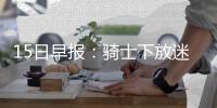 15日早报：骑士下放迷你控卫 小牛大闸腿伤停赛