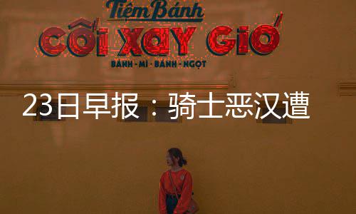 报恶汉蒙斯谈西日早6人遭遇禁赛骑士老总