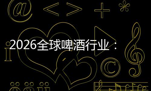 2026全球啤酒行业：从消博会到全球消费新趋势 使啤酒突破传统风味边界