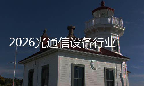2026光通信设备行业调研：量价齐升与区域拓展的协同共进 升区近年来市场规模不断扩大