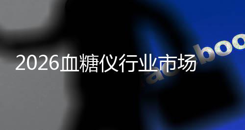 2026血糖仪行业市场分析：全球扩容与区域分化的并行演进 血糖析全则满足细分场景需求