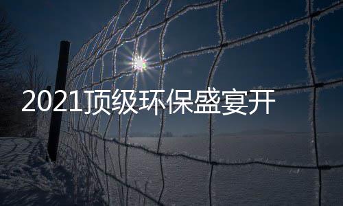 2021顶级环保盛宴开席，国民品牌迎来“高光时刻”！ 部分已达成初步合作意向