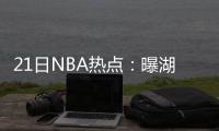 21日NBA热点：曝湖人今夏追两将 阿伦再战一年