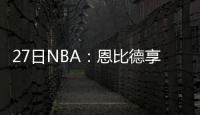 27日NBA：恩比德享受MVP呼声 灰熊两将再遭伤停